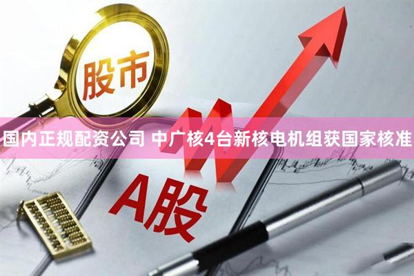 国内正规配资公司 中广核4台新核电机组获国家核准