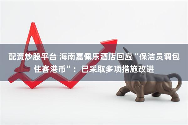 配资炒股平台 海南嘉佩乐酒店回应“保洁员调包住客港币”：已采取多项措施改进