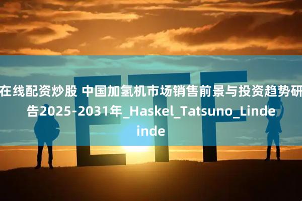 配资在线配资炒股 中国加氢机市场销售前景与投资趋势研究报告2025-2031年_Haskel_Tatsuno_Linde