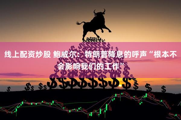 线上配资炒股 鲍威尔：特朗普降息的呼声“根本不会影响我们的工作”